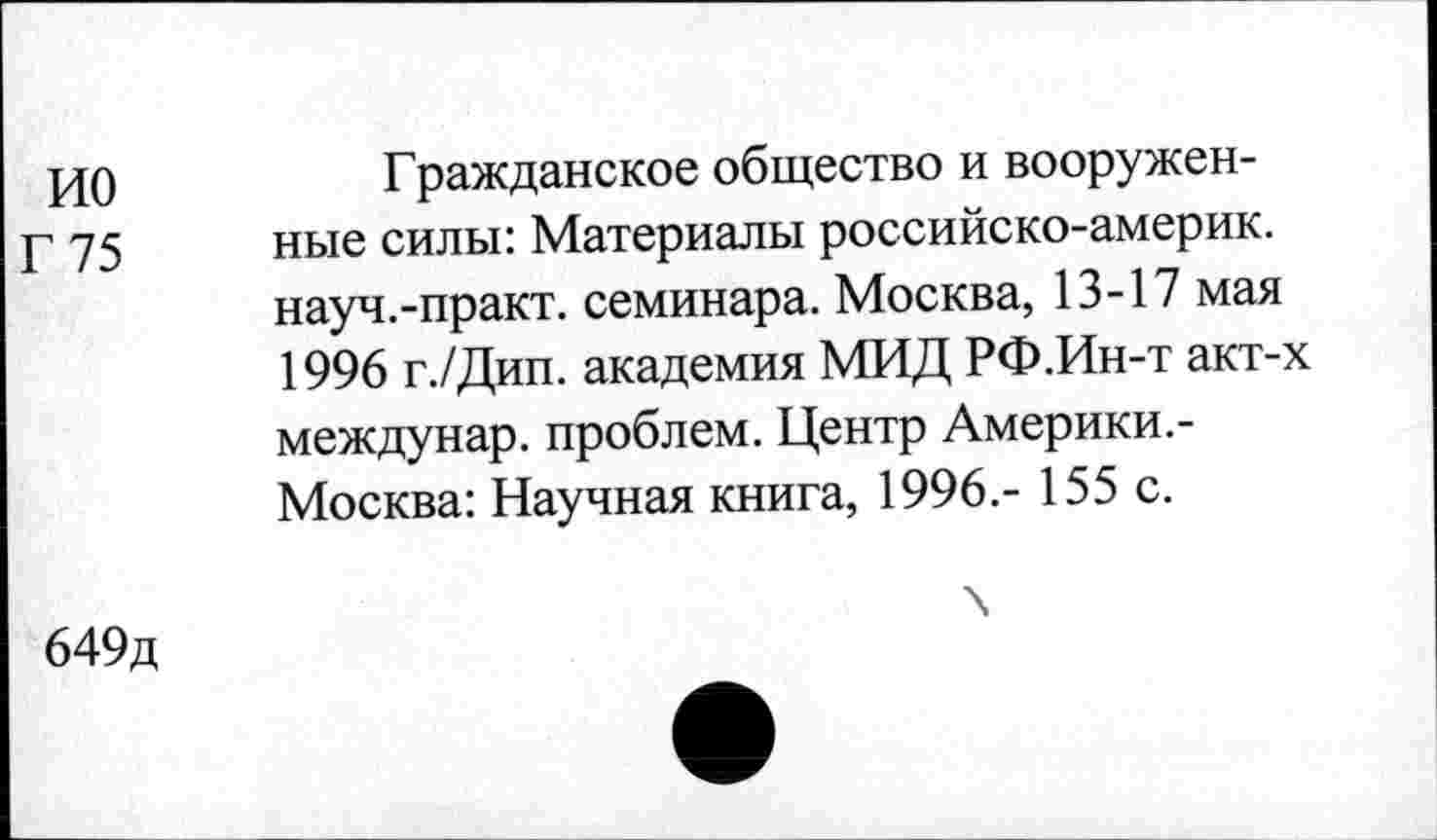 ﻿ио
Г 75
Гражданское общество и вооруженные силы: Материалы российско-америк. науч.-практ. семинара. Москва, 13-17 мая 1996 г./Дип. академия МИД РФ.Ин-т акт-х междунар. проблем. Центр Америки.-Москва: Научная книга, 1996.- 155 с.
649д